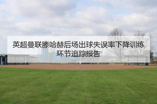 英超曼联滕哈赫后场出球失误率下降训练环节追踪报告